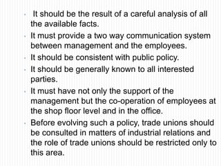 • It should be the result of a careful analysis of all
the available facts.
• It must provide a two way communication system
between management and the employees.
• It should be consistent with public policy.
• It should be generally known to all interested
parties.
• It must have not only the support of the
management but the co-operation of employees at
the shop floor level and in the office.
• Before evolving such a policy, trade unions should
be consulted in matters of industrial relations and
the role of trade unions should be restricted only to
this area.
 