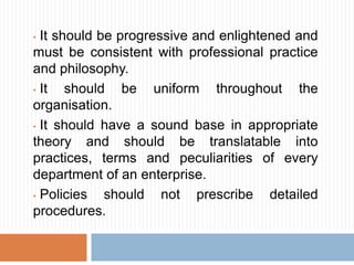 • It should be progressive and enlightened and
must be consistent with professional practice
and philosophy.
• It should be uniform throughout the
organisation.
• It should have a sound base in appropriate
theory and should be translatable into
practices, terms and peculiarities of every
department of an enterprise.
• Policies should not prescribe detailed
procedures.
 