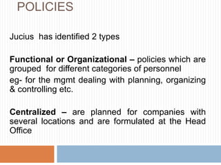 POLICIES
Jucius has identified 2 types
Functional or Organizational – policies which are
grouped for different categories of personnel
eg- for the mgmt dealing with planning, organizing
& controlling etc.
Centralized – are planned for companies with
several locations and are formulated at the Head
Office
 