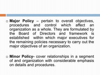  Major Policy – pertain to overall objectives,
procedures and control which affect an
organization as a whole. They are formulated by
the Board of Directors and framework is
established within which major executives for
the remaining policies necessary to carry out the
major objectives of an organization.
 Minor Policy- cover relationships in a segment
of and organization with considerable emphasis
on details and procedures.
 