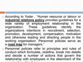  According to Yoder , “Human resource or labour or
industrial relations policy provides guidelines for a
wide variety of employment relationship in the
organization. These guidelines identify the
organizations intentions in recruitment, selection,
promotion, development, compensation, motivation
and otherwise leading and directing people in the
working organisation. Personnel policies serve as
a road map for managers.”
 Personnel policies refer to principles and rules of
conduct which formulate, redefine, break into details
and decide a number of actions that govern the
relationship with employees in the attainment of the
 