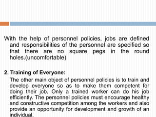 With the help of personnel policies, jobs are defined
and responsibilities of the personnel are specified so
that there are no square pegs in the round
holes.(uncomfortable)
2. Training of Everyone:
The other main object of personnel policies is to train and
develop everyone so as to make them competent for
doing their job. Only a trained worker can do his job
efficiently. The personnel policies must encourage healthy
and constructive competition among the workers and also
provide an opportunity for development and growth of an
individual.
 
