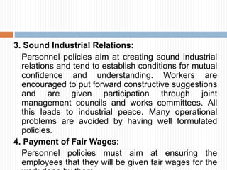 3. Sound Industrial Relations:
Personnel policies aim at creating sound industrial
relations and tend to establish conditions for mutual
confidence and understanding. Workers are
encouraged to put forward constructive suggestions
and are given participation through joint
management councils and works committees. All
this leads to industrial peace. Many operational
problems are avoided by having well formulated
policies.
4. Payment of Fair Wages:
Personnel policies must aim at ensuring the
employees that they will be given fair wages for the
 