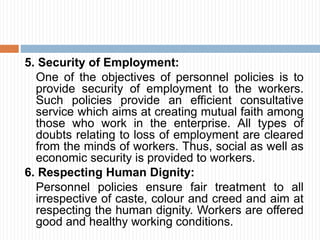 5. Security of Employment:
One of the objectives of personnel policies is to
provide security of employment to the workers.
Such policies provide an efficient consultative
service which aims at creating mutual faith among
those who work in the enterprise. All types of
doubts relating to loss of employment are cleared
from the minds of workers. Thus, social as well as
economic security is provided to workers.
6. Respecting Human Dignity:
Personnel policies ensure fair treatment to all
irrespective of caste, colour and creed and aim at
respecting the human dignity. Workers are offered
good and healthy working conditions.
 