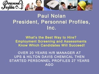 OVER 20 YEARS H/R MANAGER AT
UPS & HILTON DAVIS CHEMICAL THEN
STARTED PERSONNEL PROFILES 27 YEARS
AGO
Paul Nolan
President, Personnel Profiles,
Inc.
What's the Best Way to Hire?
Employment Screening and Assessments
Know Which Candidates Will Succeed!
 