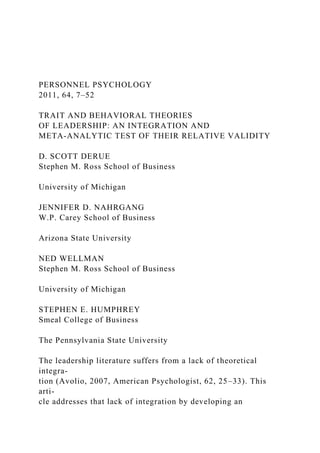 PERSONNEL PSYCHOLOGY
2011, 64, 7–52
TRAIT AND BEHAVIORAL THEORIES
OF LEADERSHIP: AN INTEGRATION AND
META-ANALYTIC TEST OF THEIR RELATIVE VALIDITY
D. SCOTT DERUE
Stephen M. Ross School of Business
University of Michigan
JENNIFER D. NAHRGANG
W.P. Carey School of Business
Arizona State University
NED WELLMAN
Stephen M. Ross School of Business
University of Michigan
STEPHEN E. HUMPHREY
Smeal College of Business
The Pennsylvania State University
The leadership literature suffers from a lack of theoretical
integra-
tion (Avolio, 2007, American Psychologist, 62, 25–33). This
arti-
cle addresses that lack of integration by developing an
 