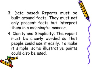 3. Data based: Reports must be
built around facts. They must not
only present facts but interpret
them in a meaningful manner.
4. Clarity and Simplicity: The report
must be clearly worded so that
people could use it easily. To make
it simple, some illustrative points
could also be used.
 