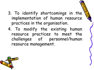 3. To identify shortcomings in the
implementation of human resource
practices in the organisation.
4. To modify the existing human
resource practices to meet the
challenges of personnel/human
resource management.
 