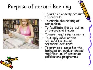 Purpose of record keeping
• To keep an orderly account
of progress
• To enable the making of
comparison
• To facilitate the detection
of errors and frauds
• To meet legal requirements
• To supply information
required for taking
personnel decisions
• To provide a basis for the
formulation, evaluation and
modification of personnel
policies and programme
 