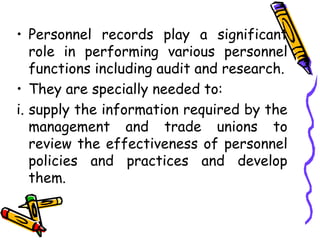 • Personnel records play a significant
role in performing various personnel
functions including audit and research.
• They are specially needed to:
i. supply the information required by the
management and trade unions to
review the effectiveness of personnel
policies and practices and develop
them.
 