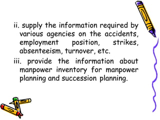 ii. supply the information required by
various agencies on the accidents,
employment position, strikes,
absenteeism, turnover, etc.
iii. provide the information about
manpower inventory for manpower
planning and succession planning.
 