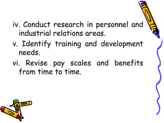 iv. Conduct research in personnel and
industrial relations areas.
v. Identify training and development
needs.
vi. Revise pay scales and benefits
from time to time.
 