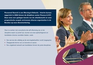 Personnel Search is een Werving & Selectie - Interim bureau
opgericht in 2002 binnen de diciplines senior Finance & ICT.
Door onze zeer gedegen kennis van de arbeidsmarkt en onze
pragmatische aanpak vertrouwen diverse organisaties in de
Benelux op onze dienstverlening.




Door te werken met consultants die zelf afkomstig zijn uit de
discipline waarin zij actief zijn, kunnen we onze opdrachtgevers en
kandidaten diverse voordelen bieden, zoals:


   Een service die volledig op de wervingsbehoeften wordt toegespitst.
   Diepgaande kennis van uw branche en sector.
   Een uitgebreid netwerk aan kandidaten binnen de juiste disciplines.
 