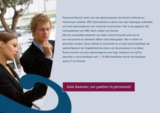 Personnel Search werkt met zeer geavanceerde recruitment software en
interactieve website. SEO Optimalisatie is daarin een zeer belangrijk onderdeel
om onze opdrachtgevers zijn vacatures te promoten. Het is een gegeven dat
werkzoekende voor 88% eerst zoeken op internet.
Met de voorspelde schaarste van talent wordt komende jaren de rol
van recruitment en retension alleen maar belangrijker. Het is vinden en
gevonden worden. Onze website is interactief en en bied zowel kandidaat als
opdrachtgevers de mogelijkheid de status van de procedure in te kijken.
Tevens kunnen wij onze opdrachtgevers een login toesturen om zelf te
searchen in onze database met + 15.000 kandidaten binnen de diciplines
senior IT en Finance.




   Juist daarom; uw partner in personeel
 