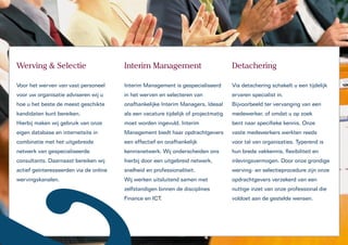 Werving & Selectie                      Interim Management                           Detachering

Voor het werven van vast personeel      Interim Management is gespecialiseerd        Via detachering schakelt u een tijdelijk
voor uw organisatie adviseren wij u     in het werven en selecteren van              ervaren specialist in.
hoe u het beste de meest geschikte      onafhankelijke Interim Managers. Ideaal      Bijvoorbeeld ter vervanging van een
kandidaten kunt bereiken.               als een vacature tijdelijk of projectmatig   medewerker, of omdat u op zoek
Hierbij maken wij gebruik van onze      moet worden ingevuld. Interim                bent naar specifieke kennis. Onze
eigen database en internetsite in       Management biedt haar opdrachtgevers         vaste medewerkers werkten reeds
combinatie met het uitgebreide          een effectief en onafhankelijk               voor tal van organisaties. Typerend is
netwerk van gespecialiseerde            kennisnetwerk. Wij onderscheiden ons         hun brede vakkennis, flexibiliteit en
consultants. Daarnaast bereiken wij     hierbij door een uitgebreid netwerk,         inlevingsvermogen. Door onze grondige
actief geïnteresseerden via de online   snelheid en professionaliteit.               werving- en selectieprocedure zijn onze
wervingskanalen.                        Wij werken uitsluitend samen met             opdrachtgevers verzekerd van een
                                        zelfstandigen binnen de disciplines          nuttige inzet van onze professional die
                                        Finance en ICT.                              voldoet aan de gestelde wensen.
 