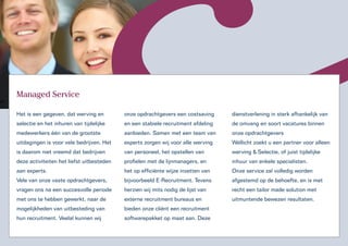 Managed Service

Het is een gegeven, dat werving en         onze opdrachtgevers een costsaving     dienstverlening in sterk afhankelijk van
selectie en het inhuren van tijdelijke     en een stabiele recruitment afdeling   de omvang en soort vacatures binnen
medewerkers één van de grootste            aanbieden. Samen met een team van      onze opdrachtgevers
uitdagingen is voor vele bedrijven. Het    experts zorgen wij voor alle werving   Wellicht zoekt u een partner voor alleen
is daarom niet vreemd dat bedrijven        van personeel, het opstellen van       werving & Selectie, of juist tijdelijke
deze activiteiten het liefst uitbesteden   profielen met de lijnmanagers, en      inhuur van enkele specialisten.
aan experts.                               het op efficiënte wijze inzetten van   Onze service zal volledig worden
Vele van onze vaste opdrachtgevers,        bijvoorbeeld E-Recruitment. Tevens     afgestemd op de behoefte, en is met
vragen ons na een succesvolle periode      herzien wij mits nodig de lijst van    recht een tailor made solution met
met ons te hebben gewerkt, naar de         externe recruitment bureaus en         uitmuntende bewezen resultaten.
mogelijkheden van uitbesteding van         bieden onze cliënt een recruitment
hun recruitment. Veelal kunnen wij         softwarepakket op maat aan. Deze
 