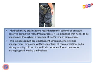  Although many organisations regard personnel security as an issue
resolved during the recruitment process, it is a discipline that needs to be
maintained throughout a member of staff’s time in employment.
 This includes robust pre-employment screening, effective line
management, employee welfare, clear lines of communication, and a
strong security culture. It should also include a formal process for
managing staff leaving the business.
 