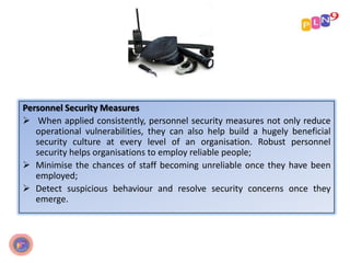 Personnel Security Measures
 When applied consistently, personnel security measures not only reduce
operational vulnerabilities, they can also help build a hugely beneficial
security culture at every level of an organisation. Robust personnel
security helps organisations to employ reliable people;
 Minimise the chances of staff becoming unreliable once they have been
employed;
 Detect suspicious behaviour and resolve security concerns once they
emerge.
 