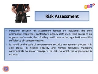 Risk Assessment
• Personnel security risk assessment focuses on individuals (be they
permanent employees, contractors, agency staff, etc.), their access to an
organisation's assets, the risks they could pose to the organisation and the
sufficiency of countermeasures.
• It should be the basis of any personnel security management process. It is
also crucial in helping security and human resources managers
communicate to senior managers the risks to which the organisation is
exposed.
 