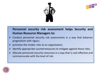 Personnel security risk assessment helps Security and
Human Resource Managers to:
 Conduct personnel security risk assessments in a way that balances
pragmatism with rigour;
 prioritise the insider risks to an organisation;
 Identify appropriate countermeasures to mitigate against those risks;
 Allocate personnel security resources in a way that is cost effective and
commensurate with the level of risk.
 