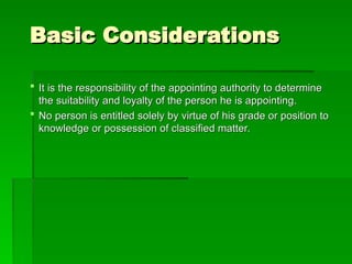 Basic Considerations
Basic Considerations
 It is the responsibility of the appointing authority to determine
It is the responsibility of the appointing authority to determine
the suitability and loyalty of the person he is appointing.
the suitability and loyalty of the person he is appointing.
 No person is entitled solely by virtue of his grade or position to
No person is entitled solely by virtue of his grade or position to
knowledge or possession of classified matter.
knowledge or possession of classified matter.
 