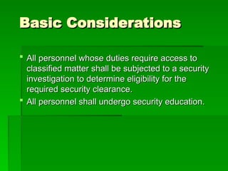 Basic Considerations
Basic Considerations
 All personnel whose duties require access to
All personnel whose duties require access to
classified matter shall be subjected to a security
classified matter shall be subjected to a security
investigation to determine eligibility for the
investigation to determine eligibility for the
required security clearance.
required security clearance.
 All personnel shall undergo security education.
All personnel shall undergo security education.
 