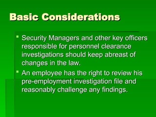 Basic Considerations
Basic Considerations
 Security Managers and other key officers
Security Managers and other key officers
responsible for personnel clearance
responsible for personnel clearance
investigations should keep abreast of
investigations should keep abreast of
changes in the law.
changes in the law.
 An employee has the right to review his
An employee has the right to review his
pre-employment investigation file and
pre-employment investigation file and
reasonably challenge any findings.
reasonably challenge any findings.
 