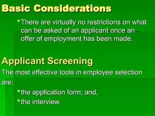 Basic Considerations
Basic Considerations
There are virtually no restrictions on what
There are virtually no restrictions on what
can be asked of an applicant once an
can be asked of an applicant once an
offer of employment has been made.
offer of employment has been made.
Applicant Screening
Applicant Screening
The most effective tools in employee selection
The most effective tools in employee selection
are:
are:
the application form; and,
the application form; and,
the interview
the interview.
.
 