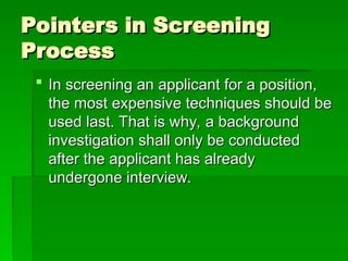 Pointers in Screening
Pointers in Screening
Process
Process
 In screening an applicant for a position,
In screening an applicant for a position,
the most expensive techniques should be
the most expensive techniques should be
used last. That is why, a background
used last. That is why, a background
investigation shall only be conducted
investigation shall only be conducted
after the applicant has already
after the applicant has already
undergone interview.
undergone interview.
 