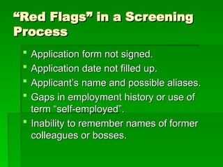 “
“Red Flags” in a Screening
Red Flags” in a Screening
Process
Process
 Application form not signed.
Application form not signed.
 Application date not filled up.
Application date not filled up.
 Applicant’s name and possible aliases.
Applicant’s name and possible aliases.
 Gaps in employment history or use of
Gaps in employment history or use of
term “self-employed”.
term “self-employed”.
 Inability to remember names of former
Inability to remember names of former
colleagues or bosses.
colleagues or bosses.
 