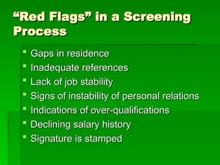 “
“Red Flags” in a Screening
Red Flags” in a Screening
Process
Process
 Gaps in residence
Gaps in residence
 Inadequate references
Inadequate references
 Lack of job stability
Lack of job stability
 Signs of instability of personal relations
Signs of instability of personal relations
 Indications of over-qualifications
Indications of over-qualifications
 Declining salary history
Declining salary history
 Signature is stamped
Signature is stamped
 