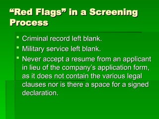 “
“Red Flags” in a Screening
Red Flags” in a Screening
Process
Process
 Criminal record left blank.
Criminal record left blank.
 Military service left blank.
Military service left blank.
 Never accept a resume from an applicant
Never accept a resume from an applicant
in lieu of the company’s application form,
in lieu of the company’s application form,
as it does not contain the various legal
as it does not contain the various legal
clauses nor is there a space for a signed
clauses nor is there a space for a signed
declaration.
declaration.
 