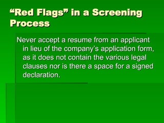 “
“Red Flags” in a Screening
Red Flags” in a Screening
Process
Process
Never accept a resume from an applicant
Never accept a resume from an applicant
in lieu of the company’s application form,
in lieu of the company’s application form,
as it does not contain the various legal
as it does not contain the various legal
clauses nor is there a space for a signed
clauses nor is there a space for a signed
declaration.
declaration.
 