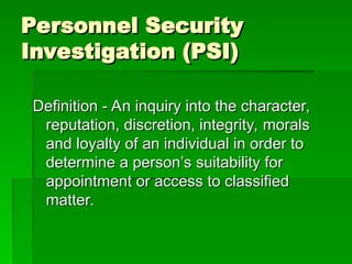 Personnel Security
Personnel Security
Investigation (PSI)
Investigation (PSI)
Definition - An inquiry into the character,
Definition - An inquiry into the character,
reputation, discretion, integrity, morals
reputation, discretion, integrity, morals
and loyalty of an individual in order to
and loyalty of an individual in order to
determine a person’s suitability for
determine a person’s suitability for
appointment or access to classified
appointment or access to classified
matter.
matter.
 
