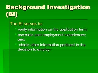 Background Investigation
Background Investigation
(BI)
(BI)
The BI serves to:
The BI serves to:
 verify information on the application form;
verify information on the application form;
 ascertain past employment experiences;
ascertain past employment experiences;
and,
and,
 obtain other information pertinent to the
obtain other information pertinent to the
decision to employ.
decision to employ.
 