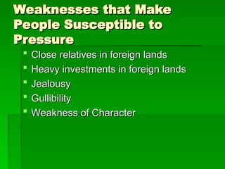 Weaknesses that Make
Weaknesses that Make
People Susceptible to
People Susceptible to
Pressure
Pressure
 Close relatives in foreign lands
Close relatives in foreign lands
 Heavy investments in foreign lands
Heavy investments in foreign lands
 Jealousy
Jealousy
 Gullibility
Gullibility
 Weakness of Character
Weakness of Character
 
