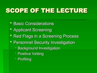 SCOPE OF THE LECTURE
SCOPE OF THE LECTURE
 Basic Considerations
Basic Considerations
 Applicant Screening
Applicant Screening
 Red Flags in a Screening Process
Red Flags in a Screening Process
 Personnel Security Investigation
Personnel Security Investigation
 Background Investigation
Background Investigation
 Positive Vetting
Positive Vetting
 Profiling
Profiling
 