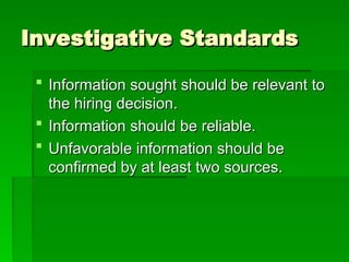 Investigative Standards
Investigative Standards
 Information sought should be relevant to
Information sought should be relevant to
the hiring decision.
the hiring decision.
 Information should be reliable.
Information should be reliable.
 Unfavorable information should be
Unfavorable information should be
confirmed by at least two sources.
confirmed by at least two sources.
 