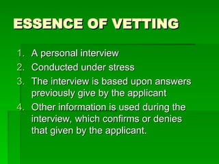 ESSENCE OF VETTING
ESSENCE OF VETTING
1.
1. A personal interview
A personal interview
2.
2. Conducted under stress
Conducted under stress
3.
3. The interview is based upon answers
The interview is based upon answers
previously give by the applicant
previously give by the applicant
4.
4. Other information is used during the
Other information is used during the
interview, which confirms or denies
interview, which confirms or denies
that given by the applicant.
that given by the applicant.
 