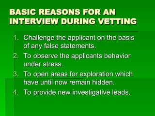 BASIC REASONS FOR AN
BASIC REASONS FOR AN
INTERVIEW DURING VETTING
INTERVIEW DURING VETTING
1.
1. Challenge the applicant on the basis
Challenge the applicant on the basis
of any false statements.
of any false statements.
2.
2. To observe the applicants behavior
To observe the applicants behavior
under stress.
under stress.
3.
3. To open areas for exploration which
To open areas for exploration which
have until now remain hidden.
have until now remain hidden.
4.
4. To provide new investigative leads.
To provide new investigative leads.
 