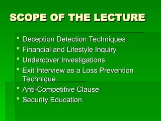 SCOPE OF THE LECTURE
SCOPE OF THE LECTURE
 Deception Detection Techniques
Deception Detection Techniques
 Financial and Lifestyle Inquiry
Financial and Lifestyle Inquiry
 Undercover Investigations
Undercover Investigations
 Exit Interview as a Loss Prevention
Exit Interview as a Loss Prevention
Technique
Technique
 Anti-Competitive Clause
Anti-Competitive Clause
 Security Education
Security Education
 