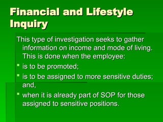 Financial and Lifestyle
Financial and Lifestyle
Inquiry
Inquiry
This type of investigation seeks to gather
This type of investigation seeks to gather
information on income and mode of living.
information on income and mode of living.
This is done when the employee:
This is done when the employee:
 is to be promoted;
is to be promoted;
 is to be assigned to more sensitive duties;
is to be assigned to more sensitive duties;
and,
and,
 when it is already part of SOP for those
when it is already part of SOP for those
assigned to sensitive positions.
assigned to sensitive positions.
 