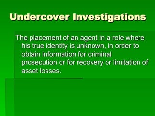 Undercover Investigations
Undercover Investigations
The placement of an agent in a role where
The placement of an agent in a role where
his true identity is unknown, in order to
his true identity is unknown, in order to
obtain information for criminal
obtain information for criminal
prosecution or for recovery or limitation of
prosecution or for recovery or limitation of
asset losses.
asset losses.
 