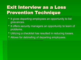 Exit Interview as a Loss
Exit Interview as a Loss
Prevention Technique
Prevention Technique
 It gives departing employees an opportunity to list
It gives departing employees an opportunity to list
grievances.
grievances.
 It offers security managers an opportunity to learn of
It offers security managers an opportunity to learn of
problems.
problems.
 Utilizing a checklist has resulted in reducing losses.
Utilizing a checklist has resulted in reducing losses.
 Allows for debriefing of departing employees.
Allows for debriefing of departing employees.
 