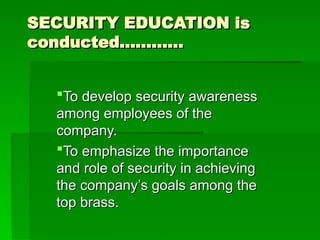 SECURITY EDUCATION is
SECURITY EDUCATION is
conducted…………
conducted…………
To develop security awareness
To develop security awareness
among employees of the
among employees of the
company.
company.
To emphasize the importance
To emphasize the importance
and role of security in achieving
and role of security in achieving
the company’s goals among the
the company’s goals among the
top brass.
top brass.
 