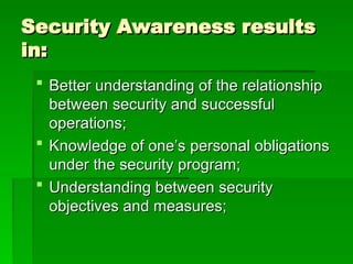 Security Awareness results
Security Awareness results
in:
in:
 Better understanding of the relationship
Better understanding of the relationship
between security and successful
between security and successful
operations;
operations;
 Knowledge of one’s personal obligations
Knowledge of one’s personal obligations
under the security program;
under the security program;
 Understanding between security
Understanding between security
objectives and measures;
objectives and measures;
 