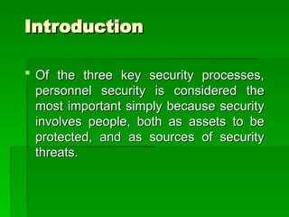 Introduction
Introduction
 Of the three key security processes,
Of the three key security processes,
personnel security is considered the
personnel security is considered the
most important simply because security
most important simply because security
involves people, both as assets to be
involves people, both as assets to be
protected, and as sources of security
protected, and as sources of security
threats.
threats.
 