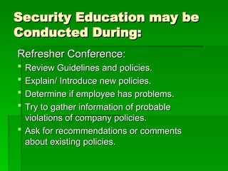 Security Education may be
Security Education may be
Conducted During:
Conducted During:
Refresher Conference:
Refresher Conference:
 Review Guidelines and policies.
Review Guidelines and policies.
 Explain/ Introduce new policies.
Explain/ Introduce new policies.
 Determine if employee has problems.
Determine if employee has problems.
 Try to gather information of probable
Try to gather information of probable
violations of company policies.
violations of company policies.
 Ask for recommendations or comments
Ask for recommendations or comments
about existing policies.
about existing policies.
 