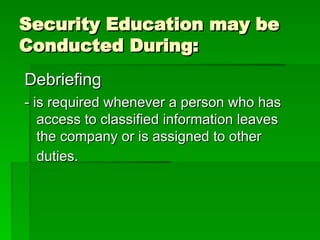 Security Education may be
Security Education may be
Conducted During:
Conducted During:
Debriefing
Debriefing
- is required whenever a person who has
- is required whenever a person who has
access to classified information leaves
access to classified information leaves
the company or is assigned to other
the company or is assigned to other
duties.
duties.
 