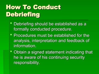 How To Conduct
How To Conduct
Debriefing
Debriefing
 Debriefing should be established as a
Debriefing should be established as a
formally conducted procedure.
formally conducted procedure.
 Procedures must be established for the
Procedures must be established for the
analysis, interpretation and feedback of
analysis, interpretation and feedback of
information.
information.
 Obtain a signed statement indicating that
Obtain a signed statement indicating that
he is aware of his continuing security
he is aware of his continuing security
responsibility.
responsibility.
 